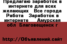 Предлагаю,заработок в интернете для всех желающих - Все города Работа » Заработок в интернете   . Амурская обл.,Благовещенск г.